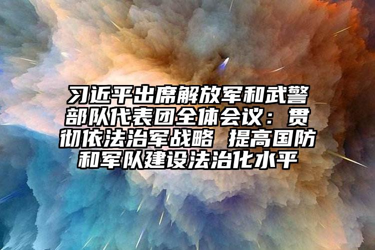 習(xí)近平出席解放軍和武警部隊代表團全體會議：貫徹依法治軍戰(zhàn)略 提高國防和軍隊建設(shè)法治化水平