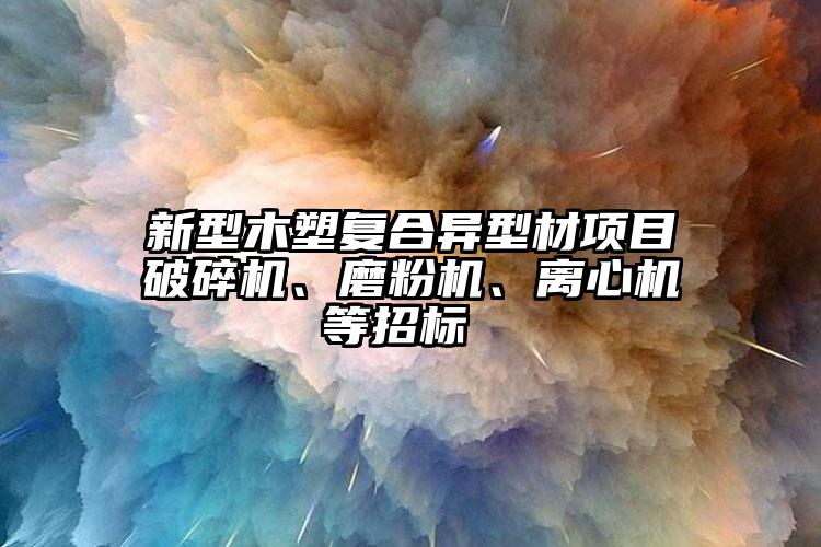 新型木塑復(fù)合異型材項(xiàng)目破碎機(jī)、磨粉機(jī)、離心機(jī)等招標(biāo) 