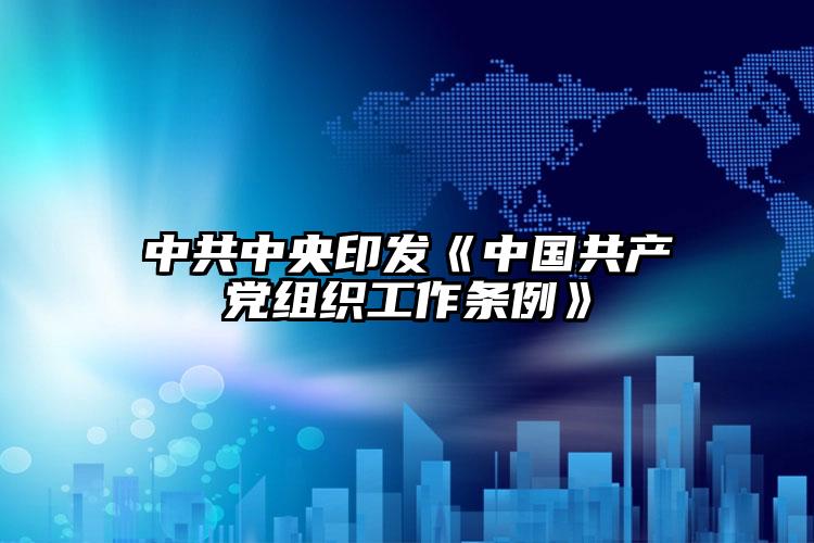 中共中央印發(fā)《中國共產(chǎn)黨組織工作條例》